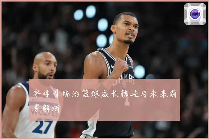字母哥统治篮球成长轨迹与未来前景解析
