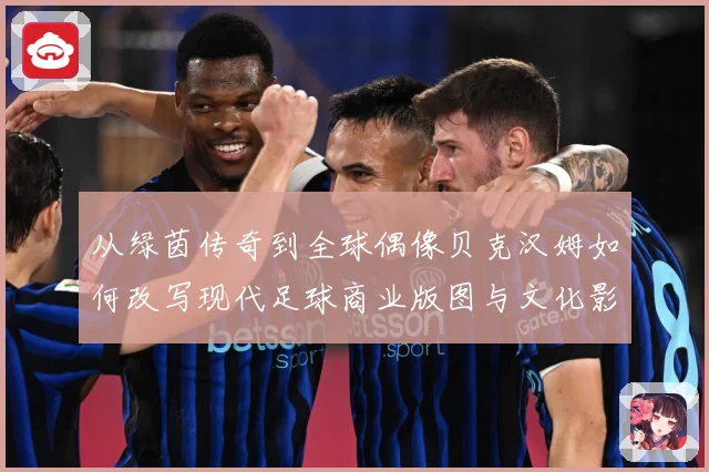 从绿茵传奇到全球偶像贝克汉姆如何改写现代足球商业版图与文化影响