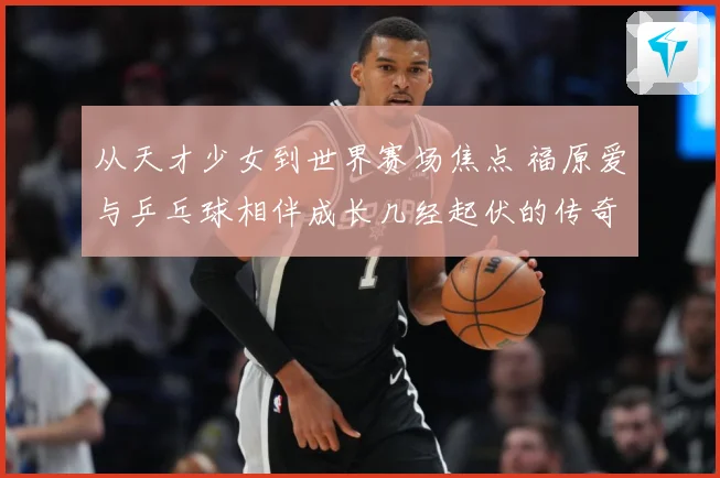 从天才少女到世界赛场焦点 福原爱与乒乓球相伴成长几经起伏的传奇历程