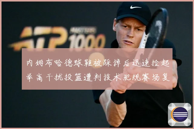 内姆布哈德球鞋被踩掉后迅速捡起举高干扰投篮遭判技术犯规赛场复盘