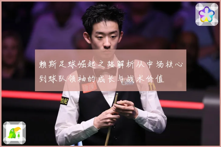 赖斯足球崛起之路解析从中场核心到球队领袖的成长与战术价值