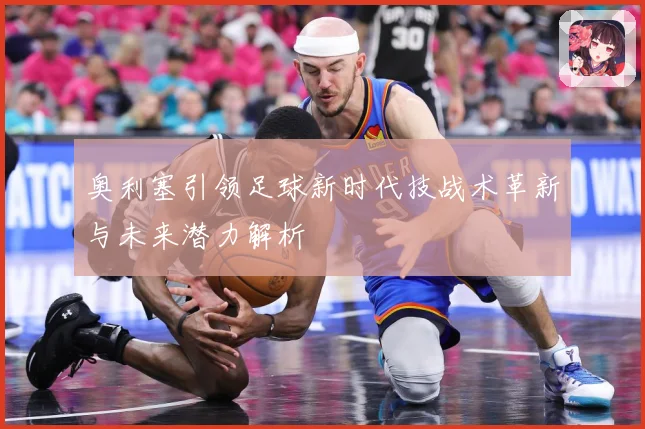 奥利塞引领足球新时代技战术革新与未来潜力解析
