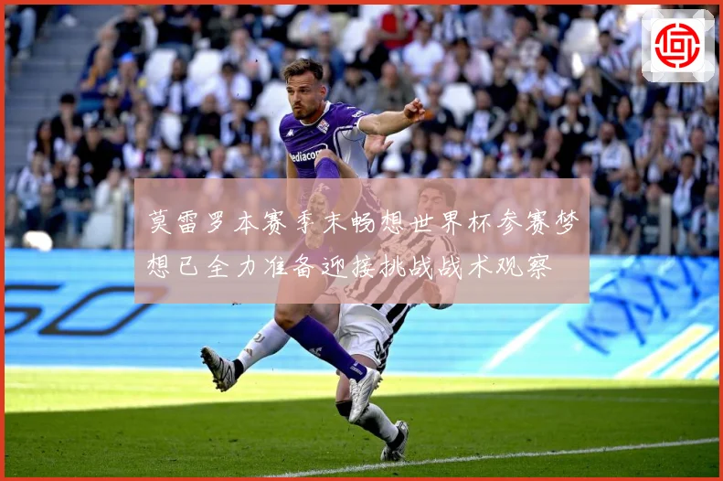 莫雷罗本赛季末畅想世界杯参赛梦想已全力准备迎接挑战战术观察