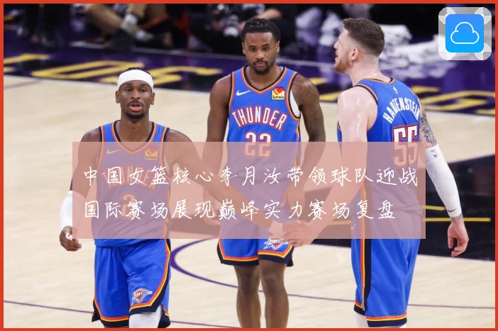 中国女篮核心李月汝带领球队迎战国际赛场展现巅峰实力赛场复盘