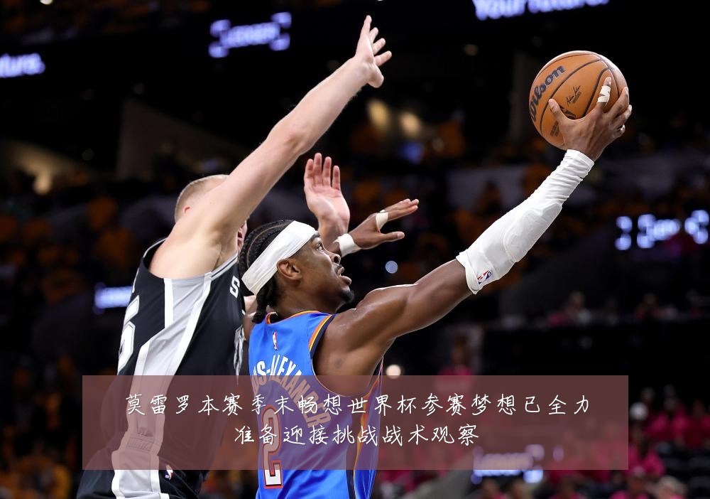 莫雷罗本赛季末畅想世界杯参赛梦想已全力准备迎接挑战战术观察